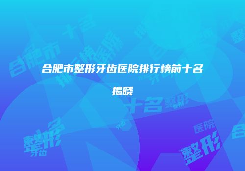 合肥市整形牙齿医院排行榜前十名揭晓