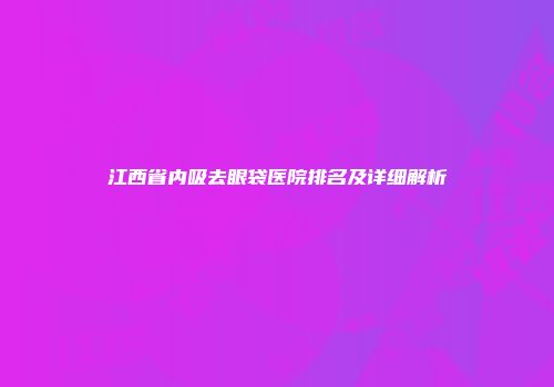 江西省内吸去眼袋医院排名及详细解析