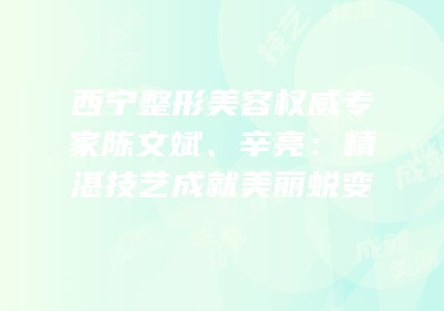西宁整形美容权威专家陈文斌、辛亮：精湛技艺成就美丽蜕变