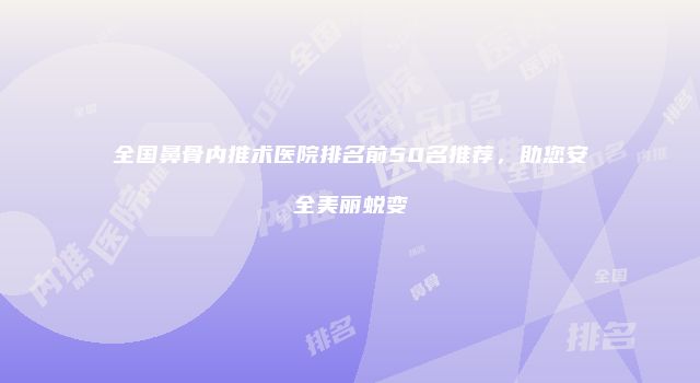 全国鼻骨内推术医院排名前50名推荐，助您安全美丽蜕变