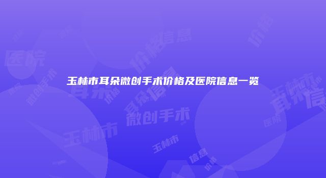 玉林市耳朵微创手术价格及医院信息一览