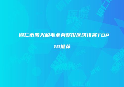 铜仁市激光脱毛全身整形医院排名TOP10推荐