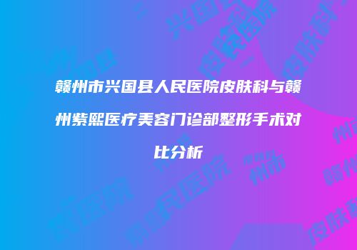 赣州市兴国县人民医院皮肤科与赣州紫熙医疗美容门诊部整形手术对比分析
