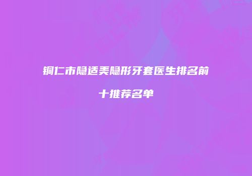 铜仁市隐适美隐形牙套医生排名前十推荐名单