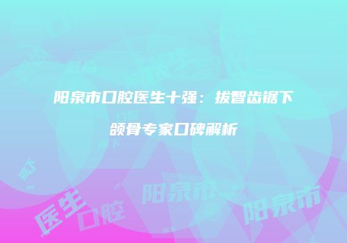阳泉市口腔医生十强：拔智齿锯下颌骨专家口碑解析