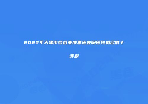2025年天津市痘痘变成黑痣去除医院排名前十评测