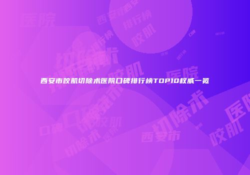 西安市咬肌切除术医院口碑排行榜TOP10权威一览