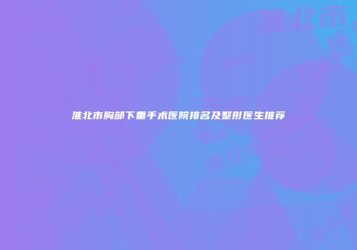 淮北市胸部下垂手术医院排名及整形医生推荐