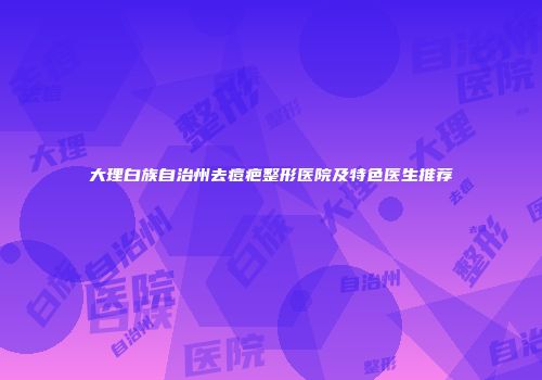大理白族自治州去痘疤整形医院及特色医生推荐