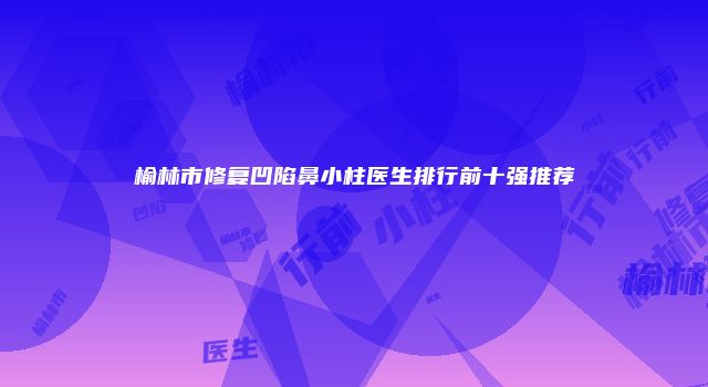 榆林市修复凹陷鼻小柱医生排行前十强推荐
