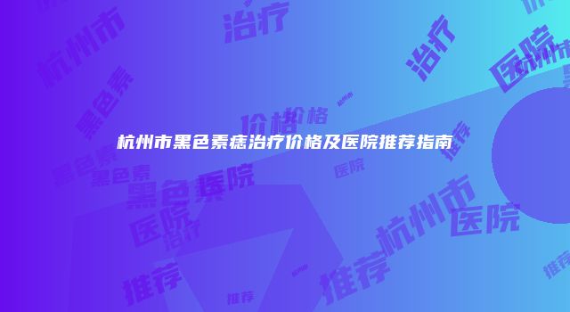 杭州市黑色素痣治疗价格及医院推荐指南