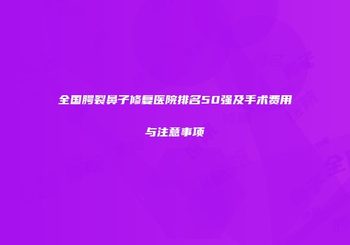 全国腭裂鼻子修复医院排名50强及手术费用与注意事项