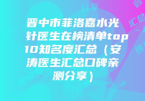 晋中市菲洛嘉水光针医生在榜清单top10知名度汇总（安涛医生汇总口碑亲测分享）