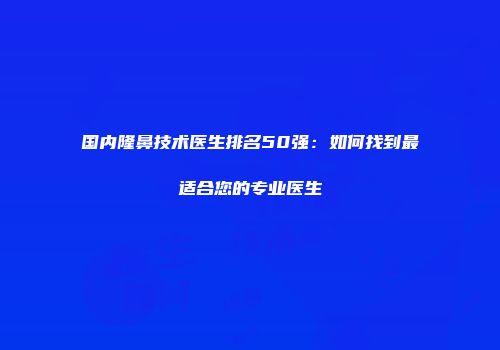 国内隆鼻技术医生排名50强：如何找到最适合您的专业医生