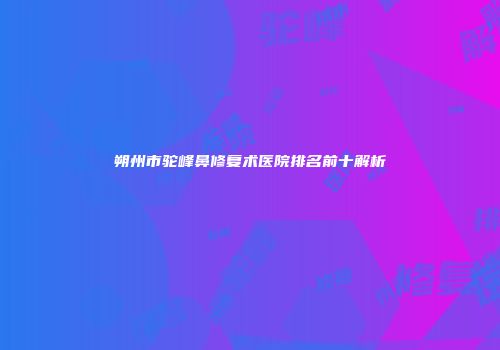朔州市驼峰鼻修复术医院排名前十解析