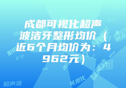 成都可视化超声波洁牙整形均价（近6个月均价为：4962元）
