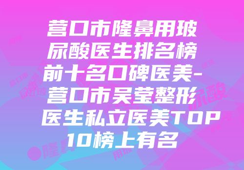 营口市隆鼻用玻尿酸医生排名榜前十名口碑医美-营口市吴莹整形医生私立医美TOP10榜上有名