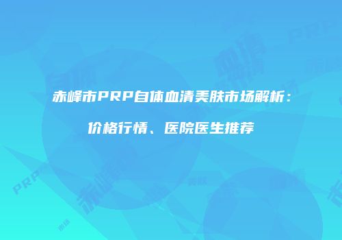 赤峰市PRP自体血清美肤市场解析：价格行情、医院医生推荐