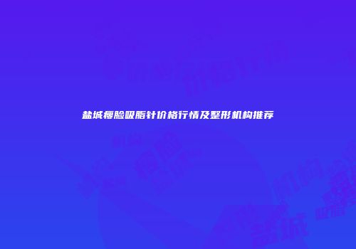 盐城瘦脸吸脂针价格行情及整形机构推荐