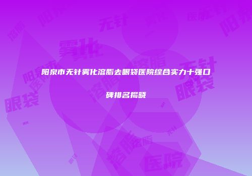阳泉市无针雾化溶脂去眼袋医院综合实力十强口碑排名揭晓