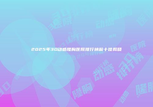 2025年3D动感隆胸医院排行榜前十佳揭晓