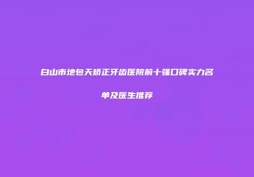 白山市地包天矫正牙齿医院前十强口碑实力名单及医生推荐