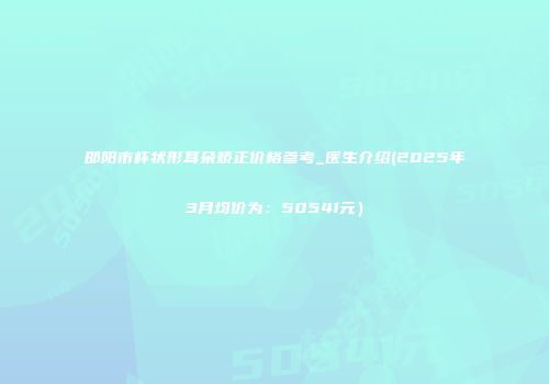 邵阳市杯状形耳朵矫正价格参考_医生介绍(2025年3月均价为：50541元）
