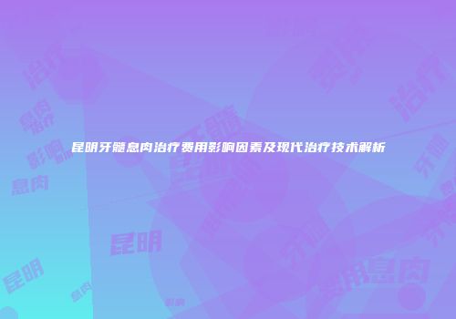 昆明牙髓息肉治疗费用影响因素及现代治疗技术解析