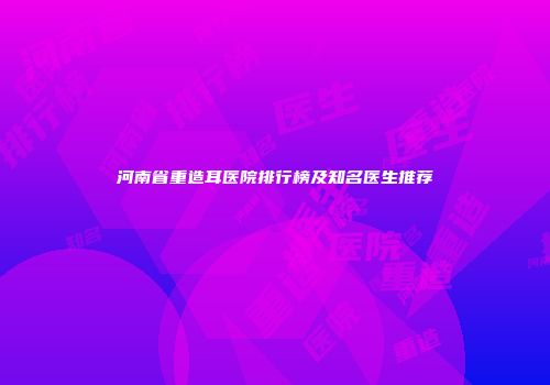 河南省重造耳医院排行榜及知名医生推荐