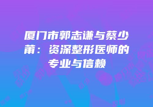 厦门市郭志谦与蔡少莆：资深整形医师的专业与信赖