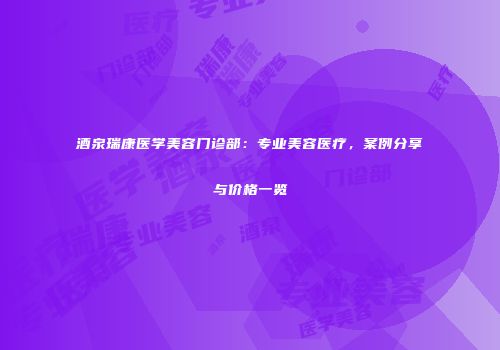 酒泉瑞康医学美容门诊部：专业美容医疗，案例分享与价格一览