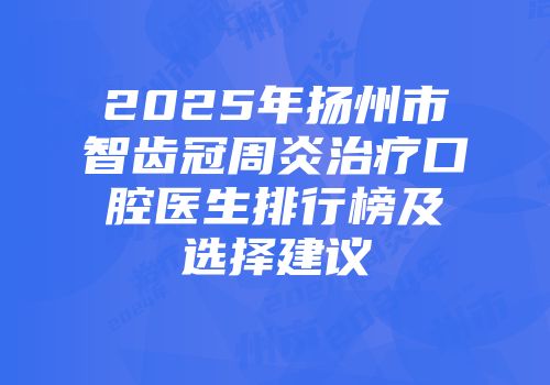 2025年扬州市智齿冠周炎治疗口腔医生排行榜及选择建议