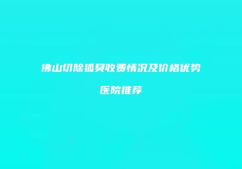 佛山切除狐臭收费情况及价格优势医院推荐