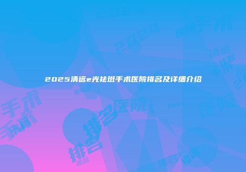 2025清远e光祛斑手术医院排名及详细介绍