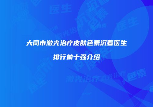 大同市激光治疗皮肤色素沉着医生排行前十强介绍