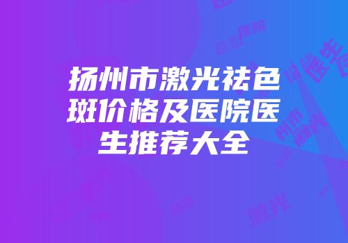扬州市激光祛色斑价格及医院医生推荐大全