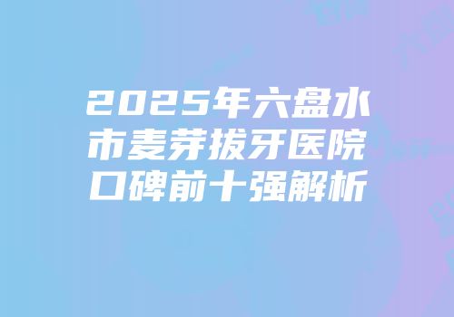 2025年六盘水市麦芽拔牙医院口碑前十强解析