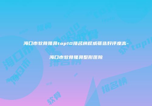 海口市软骨隆鼻top10排名榜权威筛选好评度高-海口市软骨隆鼻整形医院