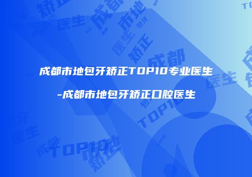 成都市地包牙矫正TOP10专业医生-成都市地包牙矫正口腔医生