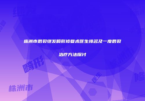 株洲市唇裂继发畸形修复术医生排名及一度唇裂治疗方法探讨