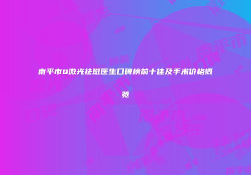 南平市Q激光祛斑医生口碑榜前十佳及手术价格概览