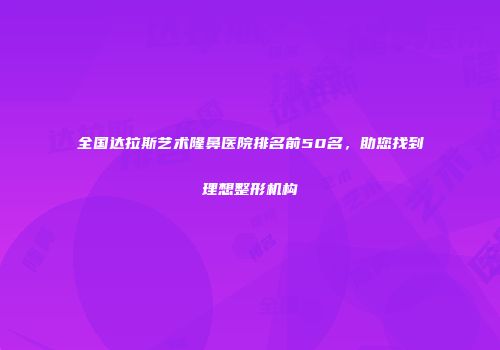 全国达拉斯艺术隆鼻医院排名前50名，助您找到理想整形机构
