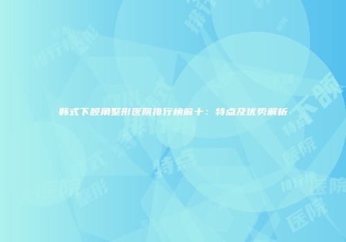 韩式下颌角整形医院排行榜前十：特点及优势解析