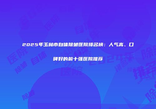 2025年玉林市自体除皱医院排名榜：人气高、口碑好的前十强医院推荐
