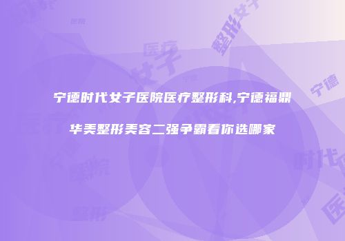 宁德时代女子医院医疗整形科,宁德福鼎华美整形美容二强争霸看你选哪家