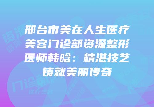 邢台市美在人生医疗美容门诊部资深整形医师韩晗：精湛技艺铸就美丽传奇