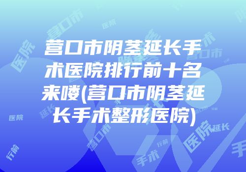 营口市阴茎延长手术医院排行前十名来喽(营口市阴茎延长手术整形医院)