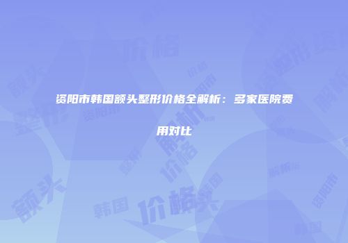 资阳市韩国额头整形价格全解析：多家医院费用对比