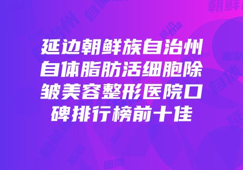 延边朝鲜族自治州自体脂肪活细胞除皱美容整形医院口碑排行榜前十佳