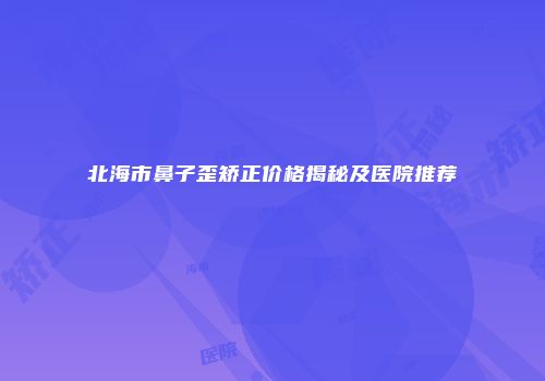 北海市鼻子歪矫正价格揭秘及医院推荐